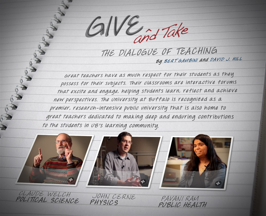 Give and Take: The dialogue of teaching By Bert Gambini and David J. Hill Great teachers have as much respect for their students as they possess for their subjects. Their classrooms are interactive forums that excite and engage, helping students learn, reflect and achieve new perspectives. The University at Buffalo is recognized as a premier, research-intensive public university that is also home to great teachers dedicated to making deep and enduring contributions to the students in UB’s learning community. 