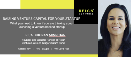 Raising Venture Capital for your Startup: What you need to know if you are thinking about launching a venture backed startup Erica Duignan Minnihan Founder and General Partner at Reign Ventures, a Seed Stage Venture Fund October 18th, 7:00-8:00pm, 101 Davis Hall Logo of Reigh Ventures and photo of Eric Duignan Minnihan. 