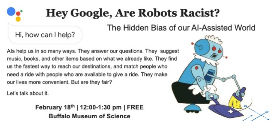 Hey Google, Are Robots Racist? The Hidden Bias of our AI-Assisted World AIs help us in so many ways. They answer our questions. They suggest music, books, and other items based on what we already like. They find us the fastest way to reach our destinations, and match people who need a ride with people who are available to give a ride. They make our lives more convenient. But are they fair? Let’s talk about it. Image of Rosie the Robot from the Jetsons sweeping February 18th | 12:00-1:30 pm | FREE Buffalo Museum of Science. 