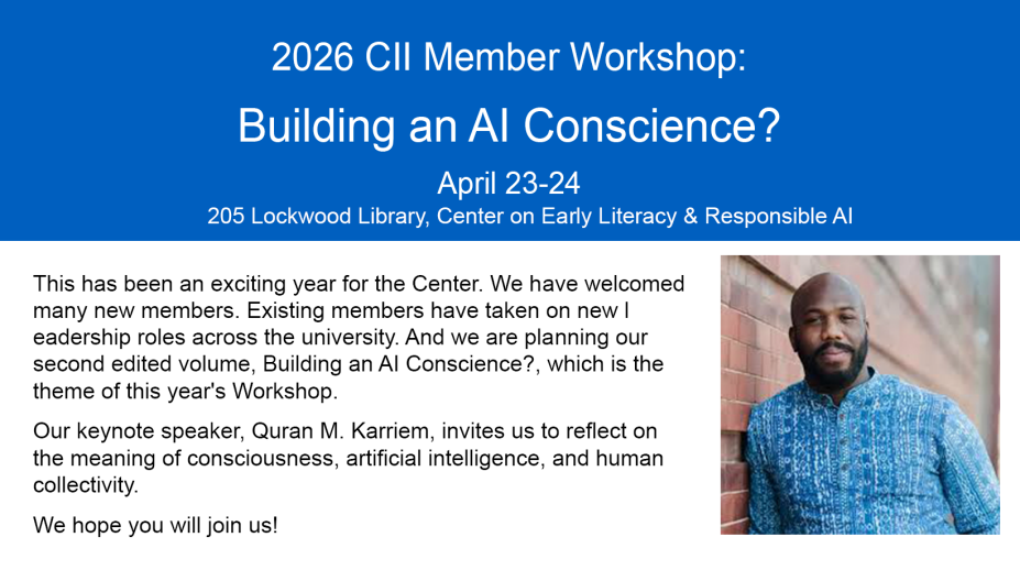 2026 CII Member Workshop. Building an AI Conscience? April 23-24 205 Lockwood Library, Center for Early Literacy & Responsible AI This has been an exciting year for the Center. We have welcomed many new members. Existing members have taken on new leadership roles across the university. And we are planning our second edited volume, Building an AI Conscience?, which is the theme of this year's Workshop. Our keynote speaker, Quran M. Karriem, invites us to reflect on the meaning of consciousness, artificial intelligence, and human collectivity. We hope you will join us. 