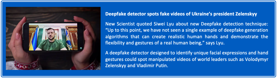 Photo of hands holding a phone showing a video of President Zelenskyy. Text reading: Deepfake detector spots fake videos of Ukraine’s president Zelenskyy New Scientist quoted Siwei Lyu about new Deepfake detection technique: “Up to this point, we have not seen a single example of deepfake generation algorithms that can create realistic human hands and demonstrate the flexibility and gestures of a real human being,” says Lyu. A deepfake detector designed to identify unique facial expressions and hand gestures could spot manipulated videos of world leaders such as Volodymyr Zelenskyy and Vladimir Putin. 