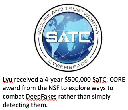 Logo of SaTC (Secure and Trustworthy Cyberspace Lyu received a 4-year $500,000 SaTC: CORE award from the NSF to explore ways to combat DeepFakes rather than simply detecting them. 