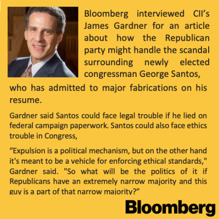 Photo of James Gardner. Bloomberg interviewed CII’s James Gardner for an article about how the Republican party might handle the scandal surrounding newly elected congressman George Santos, who has admitted to major fabrications on his resume. Gardner said Santos could face legal trouble if he lied on federal campaign paperwork. Santos could also face ethics trouble in Congress, “Expulsion is a political mechanism, but on the other hand it's meant to be a vehicle for enforcing ethical standards," Gardner said. "So what will be the politics of it if Republicans have an extremely narrow majority and this guy is a part of that narrow majority?” Bloomberg logo. 