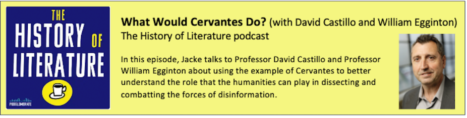 Logo of the History of Literature podcast. What Would Cervantes Do? (with David Castillo and William Egginton) The History of Literature podcast In this episode, Jacke talks to Professor David Castillo and Professor William Egginton about using the example of Cervantes to better understand the role that the humanities can play in dissecting and combatting the forces of disinformation. Photo of David Castillo. 