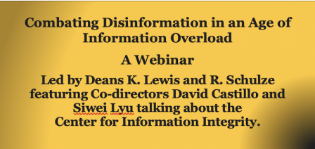 Combating Disinformation in an Age of Information Overload A Webinar Led by Deans K. Lewis and R. Schulze featuring Co-directors David Castillo and Siwei Lyu talking about the Center for Information Integrity. 