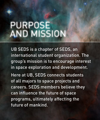 Purpose and Mission: UB SEDS is a chapter of SEDS, an international student organization. The group’s mission is to encourage interest in space exploration and development. Here at UB, SEDS connects students of all majors to space projects and careers. SEDS members believe they can influence the future of space programs, ultimately affecting the future of mankind.
