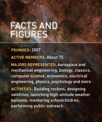 Facts and Figures: Founded: 2007; Active members: About 75; Majors represented: Aerospace and mechanical engineering, biology, classics, computer science, economics, electrical engineering, physics, psychology and more; Activities: Building rockets, designing satellites, launching high-altitude weather balloons, mentoring schoolchildren, performing public outreach