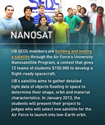 Nanosat: UB SEDS members are building and testing a satellite through the Air Force’s University Nanosatellite Program, a contest that gives 12 teams of students $150,000 to develop a flight-ready spacecraft. UB’s satellite aims to gather detailed light data of objects floating in space to determine their shape, orbit and material characteristics. In January 2013, the students will present their project to judges who will select one satellite for the Air Force to launch into low-Earth orbit.