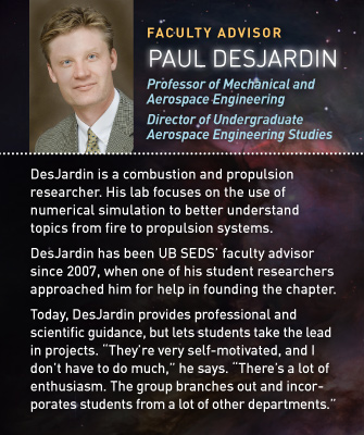 Faculty Advisor: Paul DesJardin: Professor of Mechanical and Aerospace Engineering; Director of Undergraduate Aerospace Engineering Studies. DesJardin is a combustion and propulsion researcher. His laboratory focuses on the use of numerical simulation to better understand topics ranging from fire to propulsion systems. DesJardin has been UB SEDS’ faculty advisor since the club’s inception in 2007. The group’s first president, Bradley Cheetham, was a researcher in DesJardin’s lab and approached DesJardin for help in establishing the SEDS chapter. Today, DesJardin provides professional and scientific guidance, but lets the students take the lead in planning and executing projects. “They’re very motivated, and I don’t have to do much,” he says. “There’s a lot of enthusiasm. The group branches out and incorporates students from a lot of other departments.”