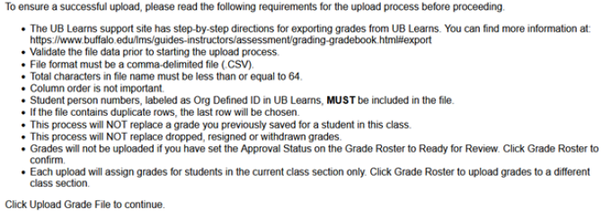 Zoom image: Upload instructions: To ensure a successful upload, please read the following requirements for the upload process before proceeding. The UB Learns support site has step-by-step directions for exporting grades from UB Learns. You can find more information at https://www.buffalo.edu/lms/guides-instructors/assessment/grading-gradebook.html#export Validate the file data prior to starting the upload process File format must be comma-delimited file (.CSV) Total characters in file name must be less than or equal to 64 Column order is not important Student person numbers, labeled as Org Defined ID in UB Learns must be included in the file If the file contains duplicate rows, the last row will be chosen This process will not replace a grade you previously saved for a student in this class This process will not replace dropped, resigned, or withdrawn grades Grades will not be uploaded if you have set the Approval Status on the Grade Roster for Ready to Review. Click Grade Roster to confirm. Each upload will assign grades for students in the current class section only. Click Grade Roster to upload grades to a different class section. Click Upload Grade File to continue. 