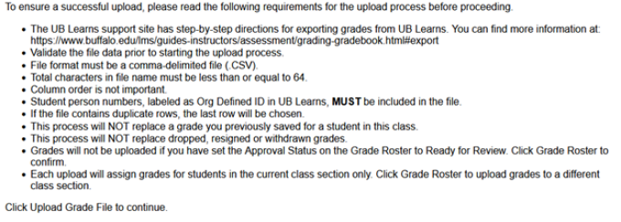 Upload instructions: To ensure a successful upload, please read the following requirements for the upload process before proceeding. The UB Learns support site has step-by-step directions for exporting grades from UB Learns. You can find more information at https://www.buffalo.edu/lms/guides-instructors/assessment/grading-gradebook.html#export Validate the file data prior to starting the upload process File format must be comma-delimited file (.CSV) Total characters in file name must be less than or equal to 64 Column order is not important Student person numbers, labeled as Org Defined ID in UB Learns must be included in the file If the file contains duplicate rows, the last row will be chosen This process will not replace a grade you previously saved for a student in this class This process will not replace dropped, resigned, or withdrawn grades Grades will not be uploaded if you have set the Approval Status on the Grade Roster for Ready to Review. Click Grade Roster to confirm. Each upload will assign grades for students in the current class section only. Click Grade Roster to upload grades to a different class section. Click Upload Grade File to continue. 